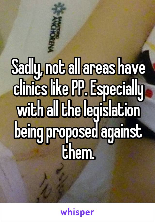 Sadly, not all areas have clinics like PP. Especially with all the legislation being proposed against them.