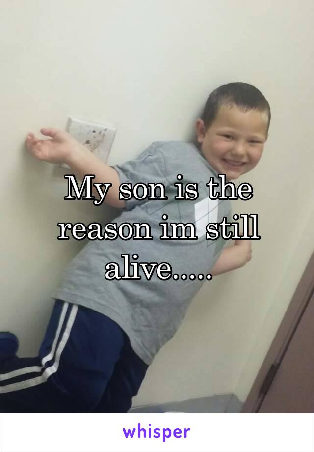 My son is the reason im still alive.....