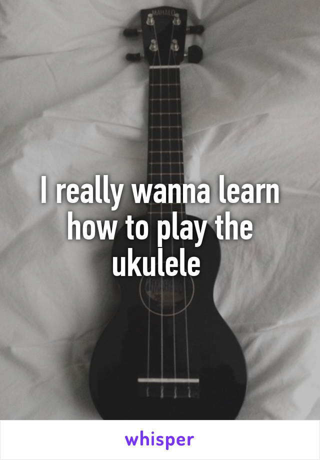 I really wanna learn how to play the ukulele 