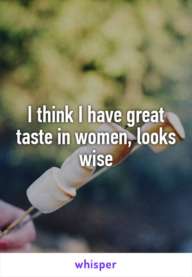 I think I have great taste in women, looks wise