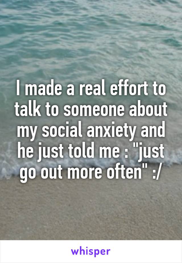 I made a real effort to talk to someone about my social anxiety and he just told me : "just go out more often" :/