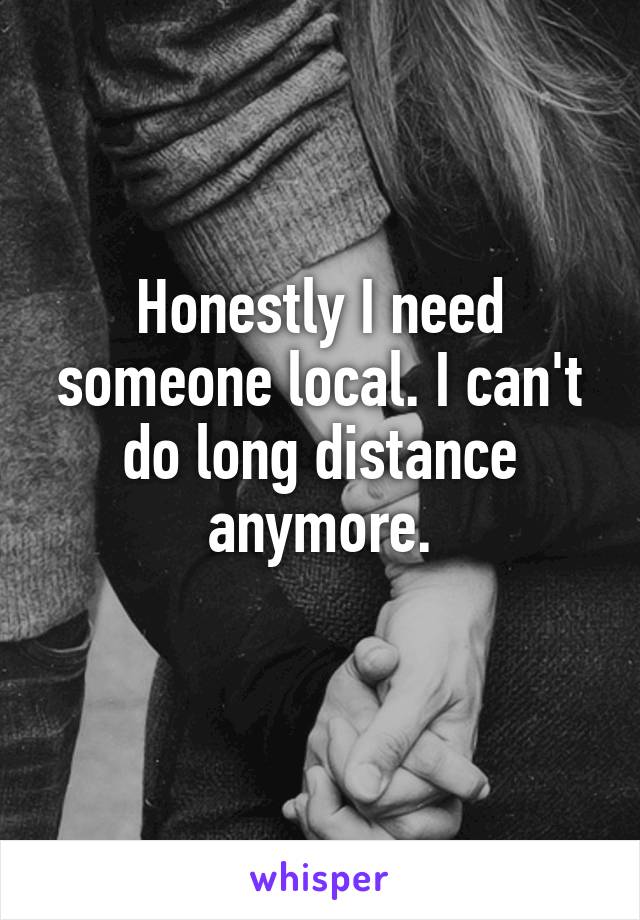 Honestly I need someone local. I can't do long distance anymore.
