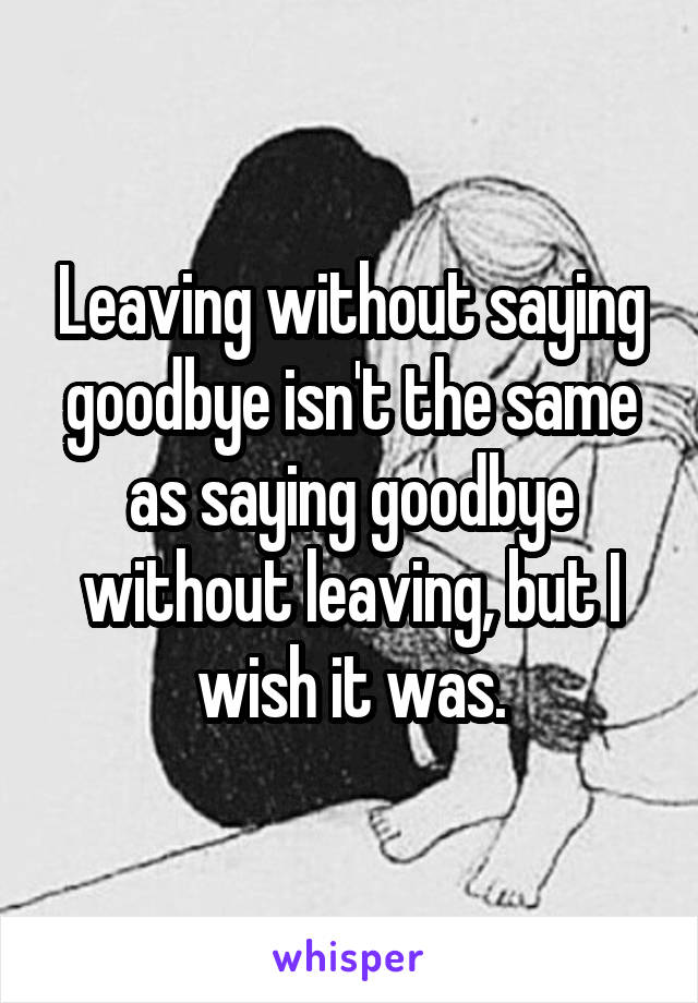 Leaving without saying goodbye isn't the same as saying goodbye without leaving, but I wish it was.