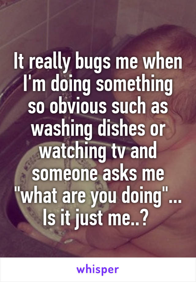 It really bugs me when I'm doing something so obvious such as washing dishes or watching tv and someone asks me "what are you doing"... Is it just me..? 