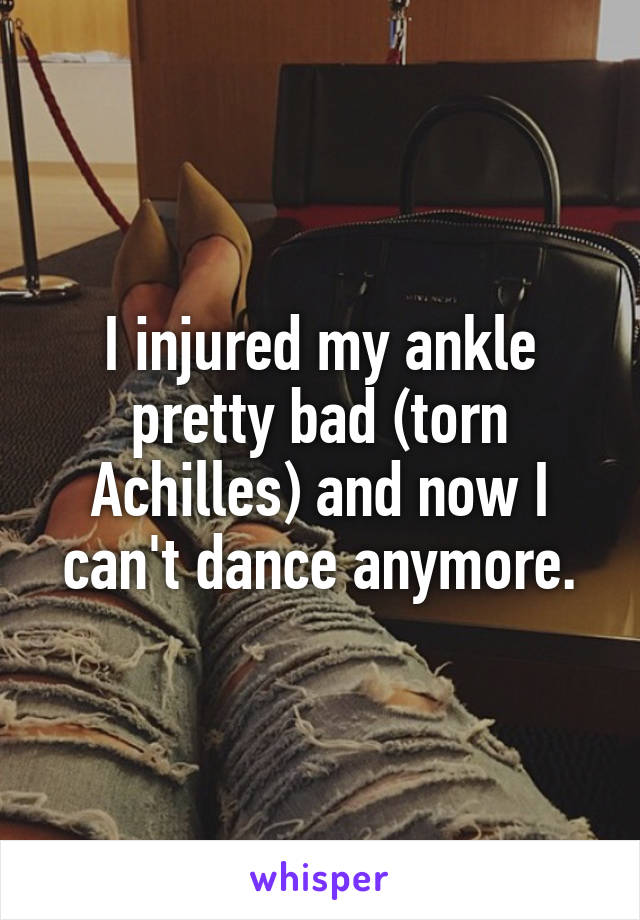 I injured my ankle pretty bad (torn Achilles) and now I can't dance anymore.