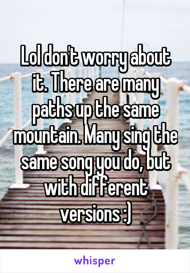 Lol don't worry about it. There are many paths up the same mountain. Many sing the same song you do, but with different versions :)