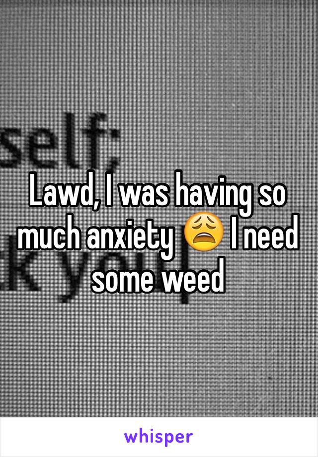 Lawd, I was having so much anxiety 😩 I need some weed 