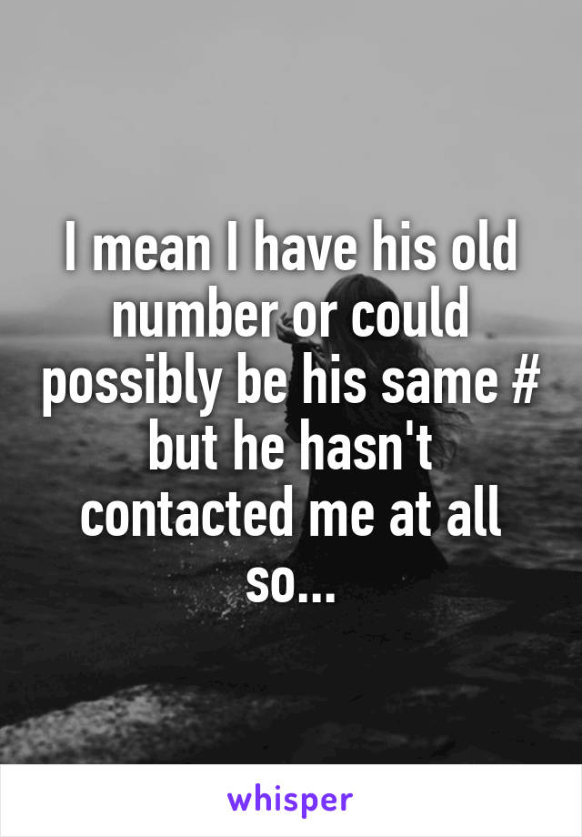 I mean I have his old number or could possibly be his same # but he hasn't contacted me at all so...