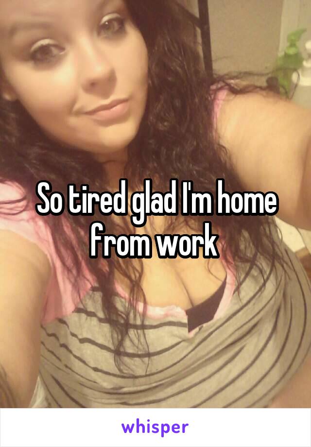 So tired glad I'm home from work 