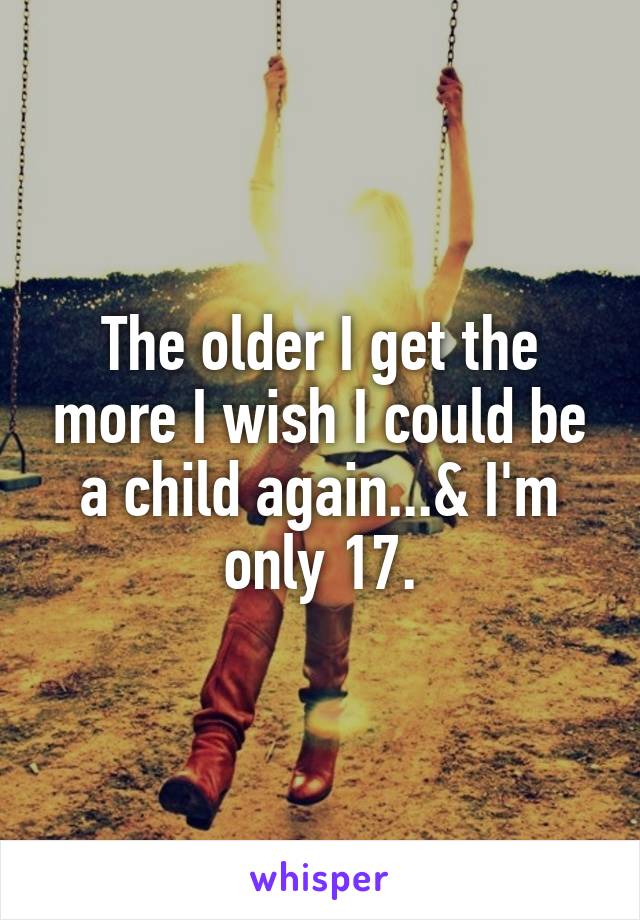 The older I get the more I wish I could be a child again...& I'm only 17.