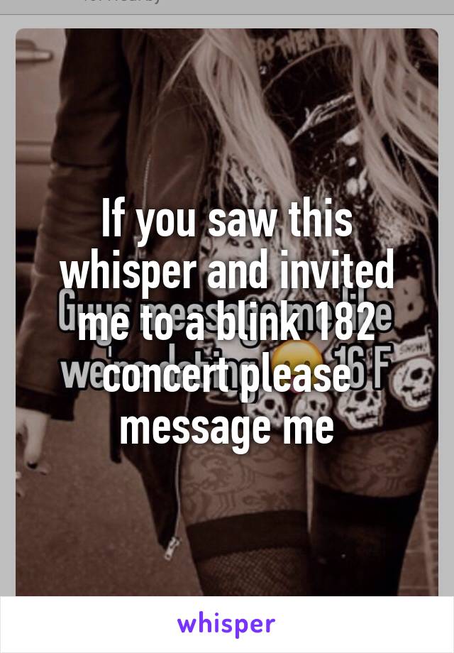 If you saw this whisper and invited me to a blink 182 concert please message me