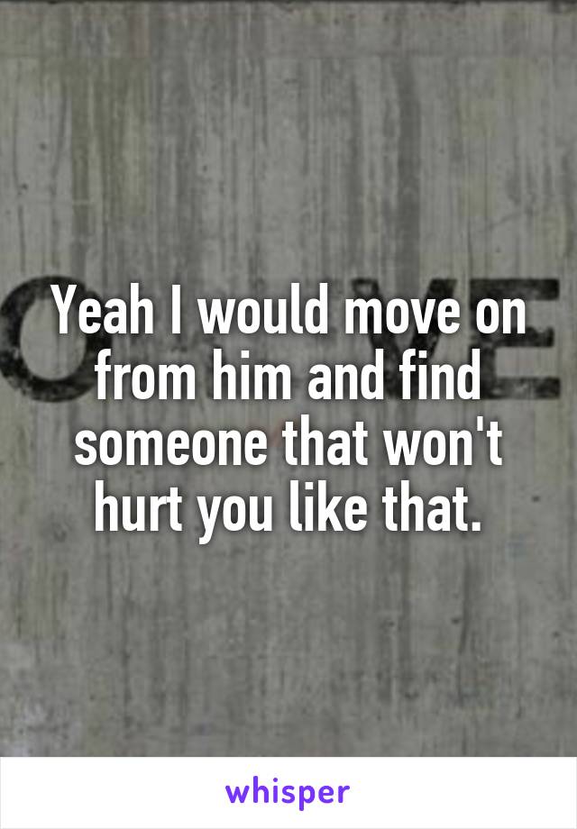 Yeah I would move on from him and find someone that won't hurt you like that.