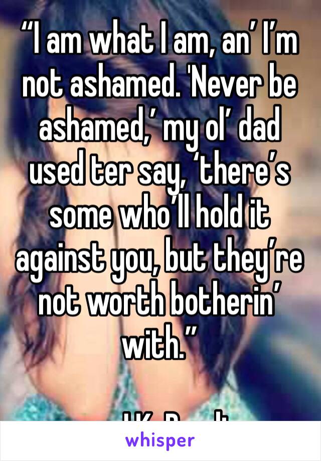 “I am what I am, an’ I’m not ashamed. 'Never be ashamed,’ my ol’ dad used ter say, ‘there’s some who’ll hold it against you, but they’re not worth botherin’ with.”

― J.K. Rowling