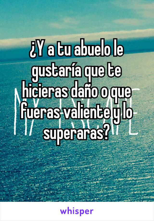 ¿Y a tu abuelo le gustaría que te hicieras daño o que fueras valiente y lo superaras?