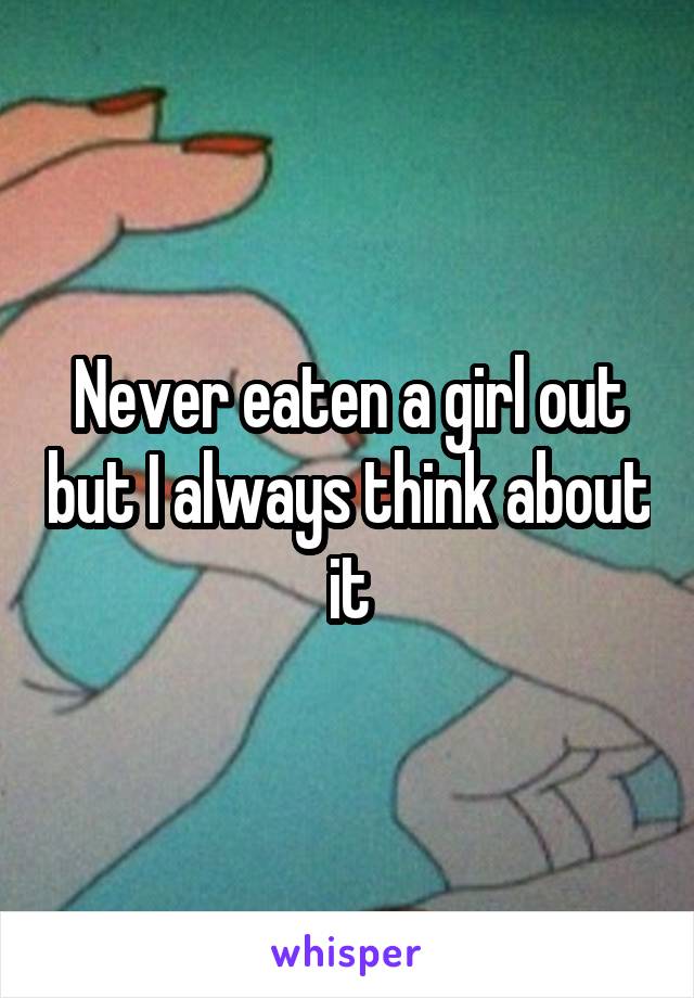 Never eaten a girl out but I always think about it