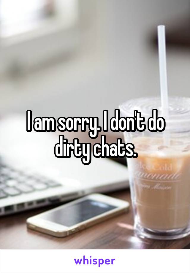 I am sorry. I don't do dirty chats.