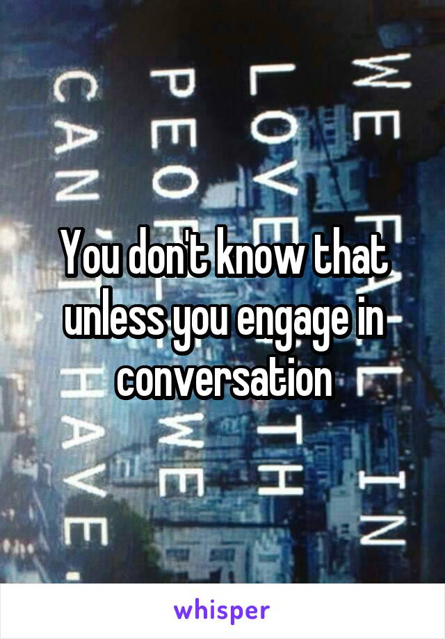 You don't know that unless you engage in conversation