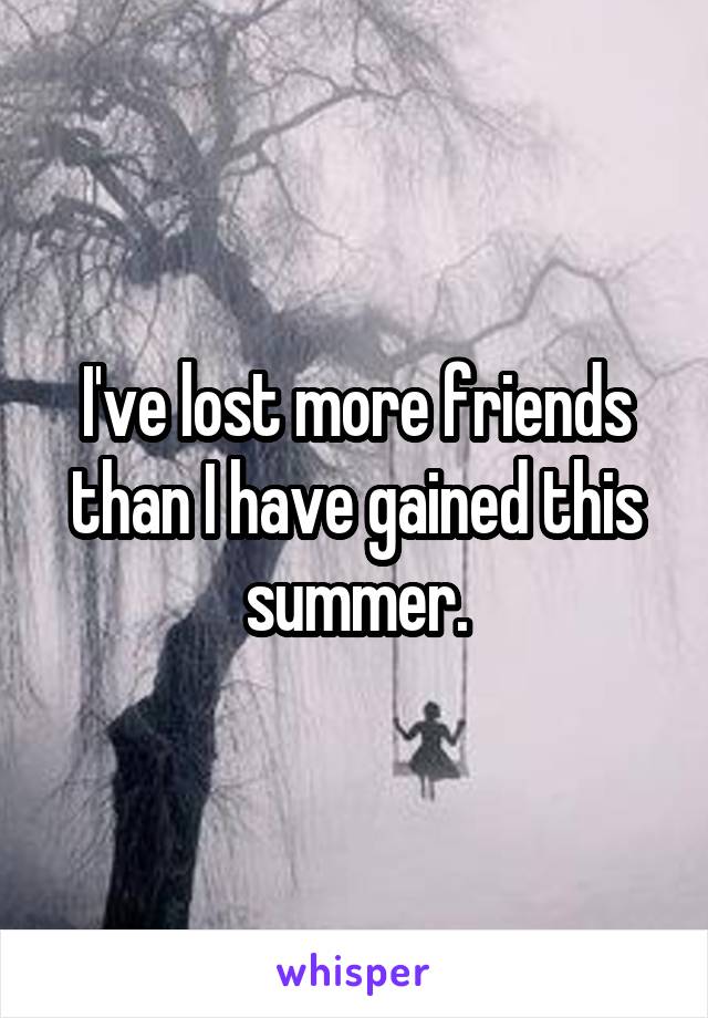 I've lost more friends than I have gained this summer.