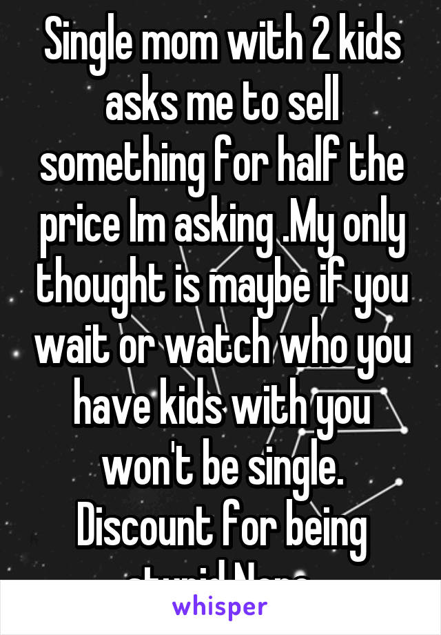 Single mom with 2 kids asks me to sell something for half the price Im asking .My only thought is maybe if you wait or watch who you have kids with you won't be single. Discount for being stupid Nope 