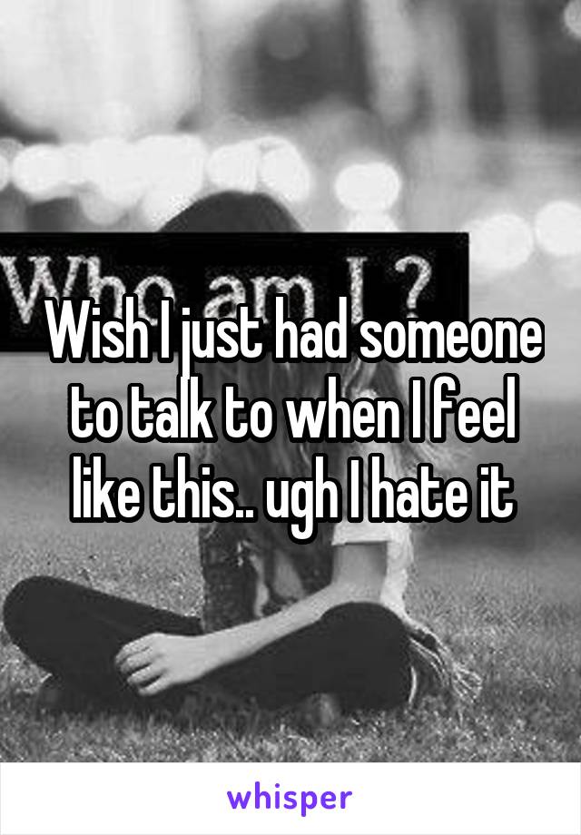 Wish I just had someone to talk to when I feel like this.. ugh I hate it