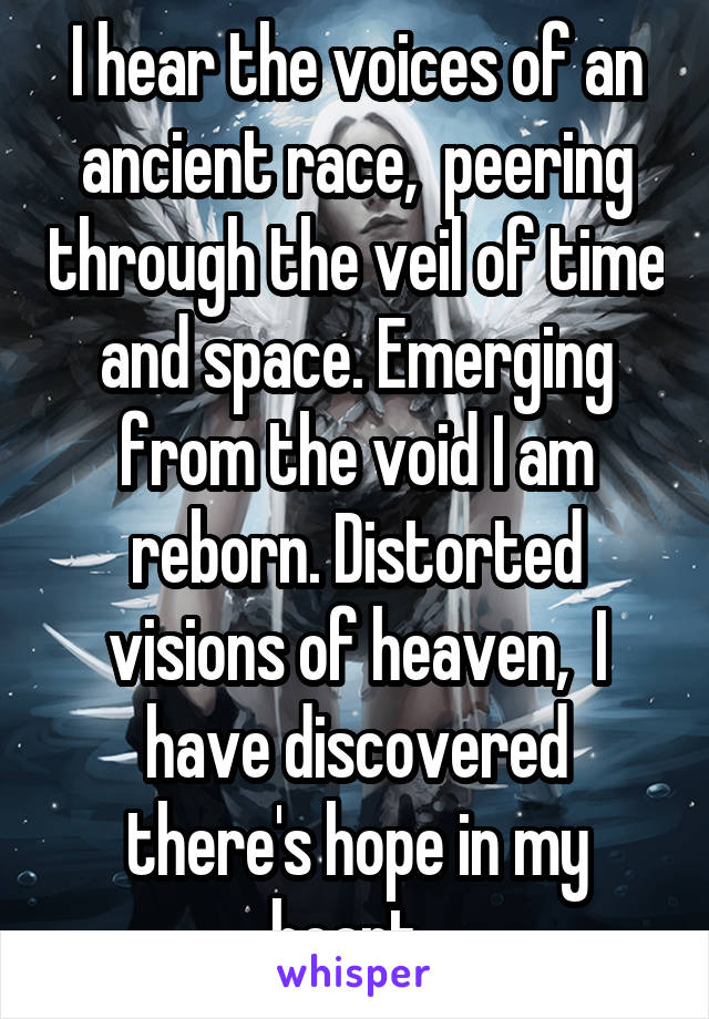 I hear the voices of an ancient race,  peering through the veil of time and space. Emerging from the void I am reborn. Distorted visions of heaven,  I have discovered there's hope in my heart. 