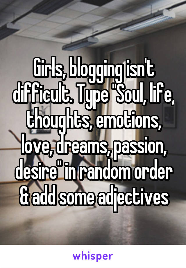 Girls, blogging isn't difficult. Type "Soul, life, thoughts, emotions, love, dreams, passion, desire" in random order & add some adjectives