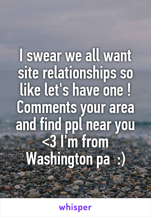 I swear we all want site relationships so like let's have one ! Comments your area and find ppl near you <3 I'm from Washington pa  :)