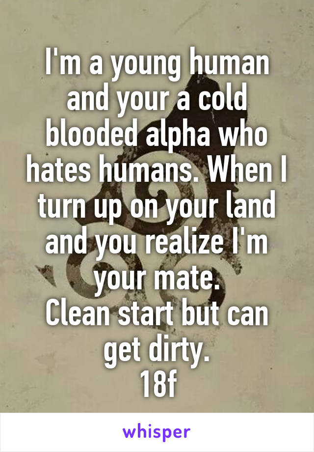 I'm a young human and your a cold blooded alpha who hates humans. When I turn up on your land and you realize I'm your mate.
Clean start but can get dirty.
18f