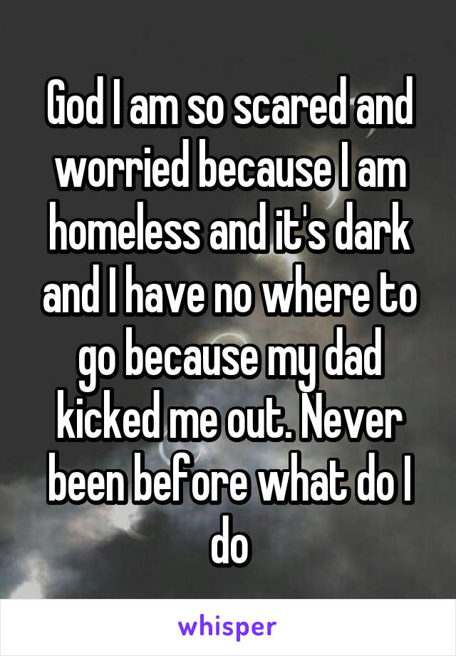 God I am so scared and worried because I am homeless and it's dark and I have no where to go because my dad kicked me out. Never been before what do I do