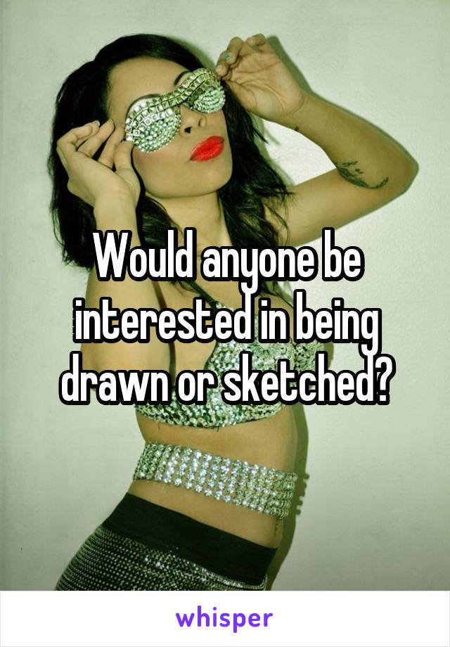 Would anyone be interested in being drawn or sketched?