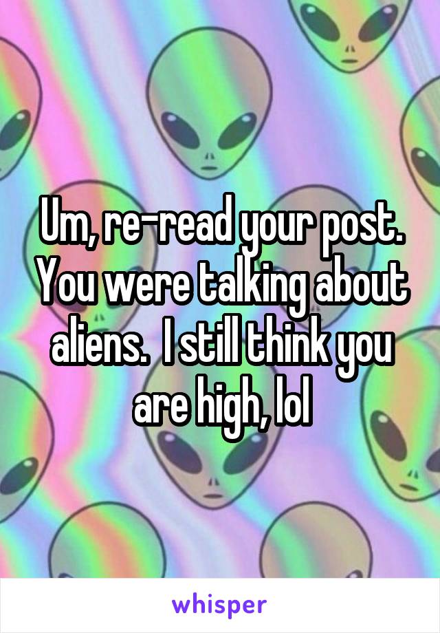 Um, re-read your post. You were talking about aliens.  I still think you are high, lol