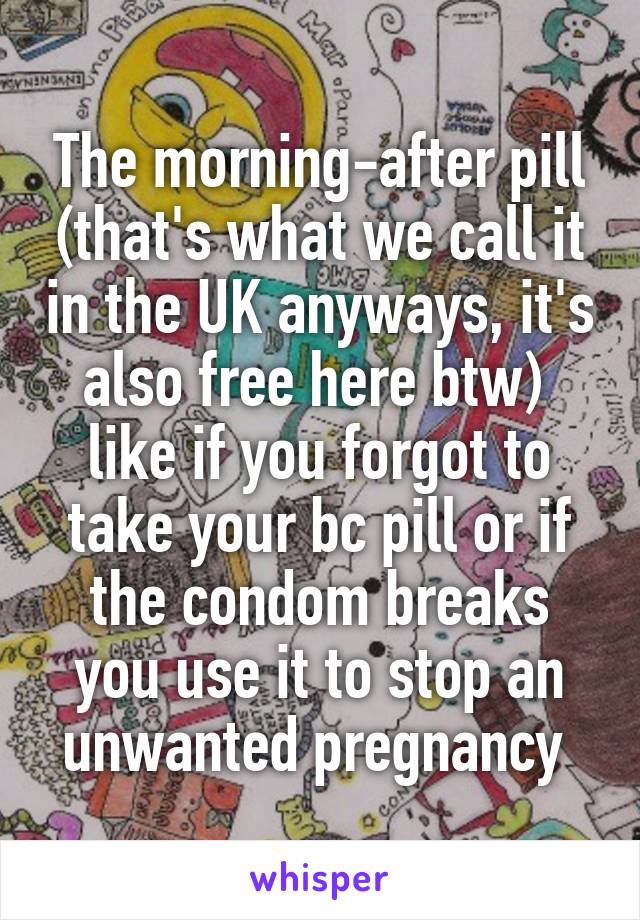 The morning-after pill (that's what we call it in the UK anyways, it's also free here btw)  like if you forgot to take your bc pill or if the condom breaks you use it to stop an unwanted pregnancy 