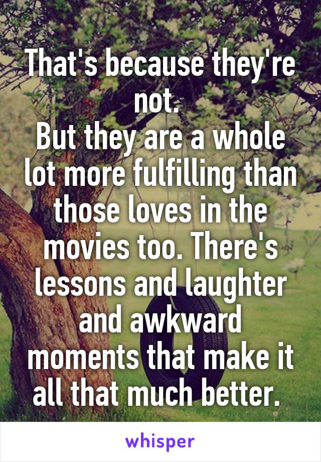 That's because they're not. 
But they are a whole lot more fulfilling than those loves in the movies too. There's lessons and laughter and awkward moments that make it all that much better. 