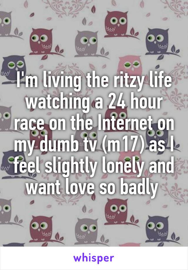 I'm living the ritzy life watching a 24 hour race on the Internet on my dumb tv (m17) as I feel slightly lonely and want love so badly 