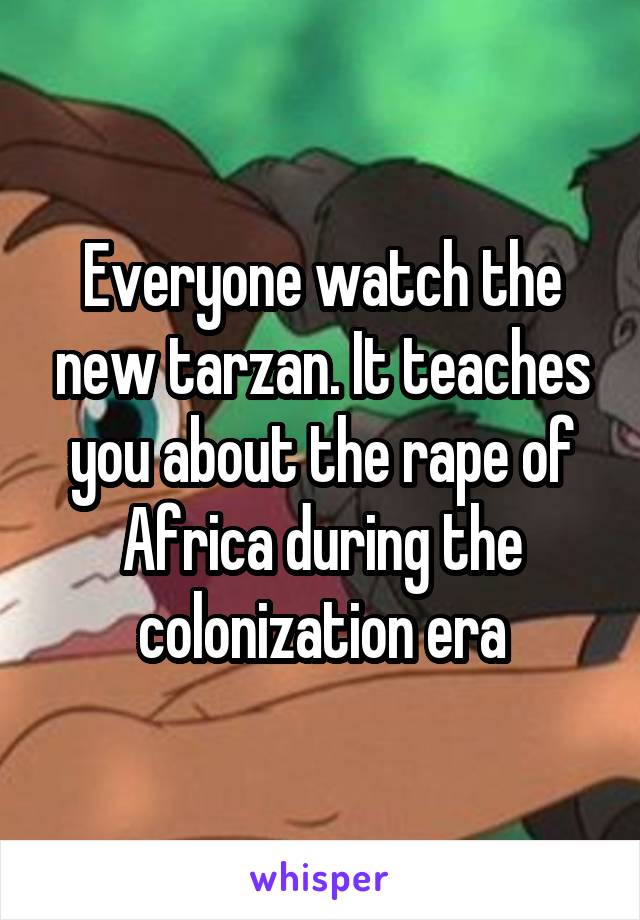 Everyone watch the new tarzan. It teaches you about the rape of Africa during the colonization era