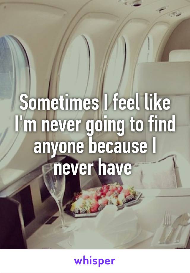 Sometimes I feel like I'm never going to find anyone because I never have 