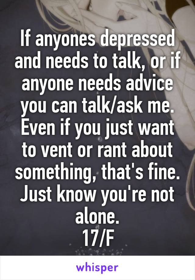 If anyones depressed and needs to talk, or if anyone needs advice you can talk/ask me. Even if you just want to vent or rant about something, that's fine. Just know you're not alone.
17/F