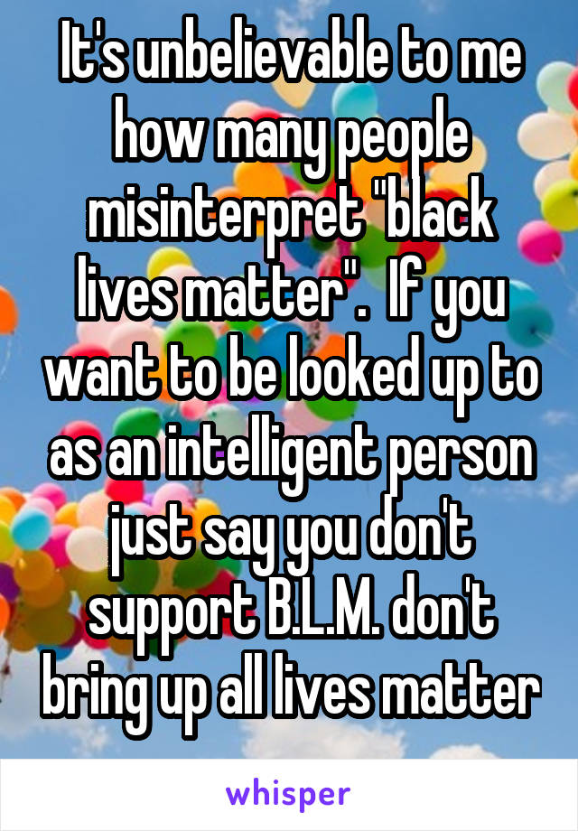 It's unbelievable to me how many people misinterpret "black lives matter".  If you want to be looked up to as an intelligent person just say you don't support B.L.M. don't bring up all lives matter 