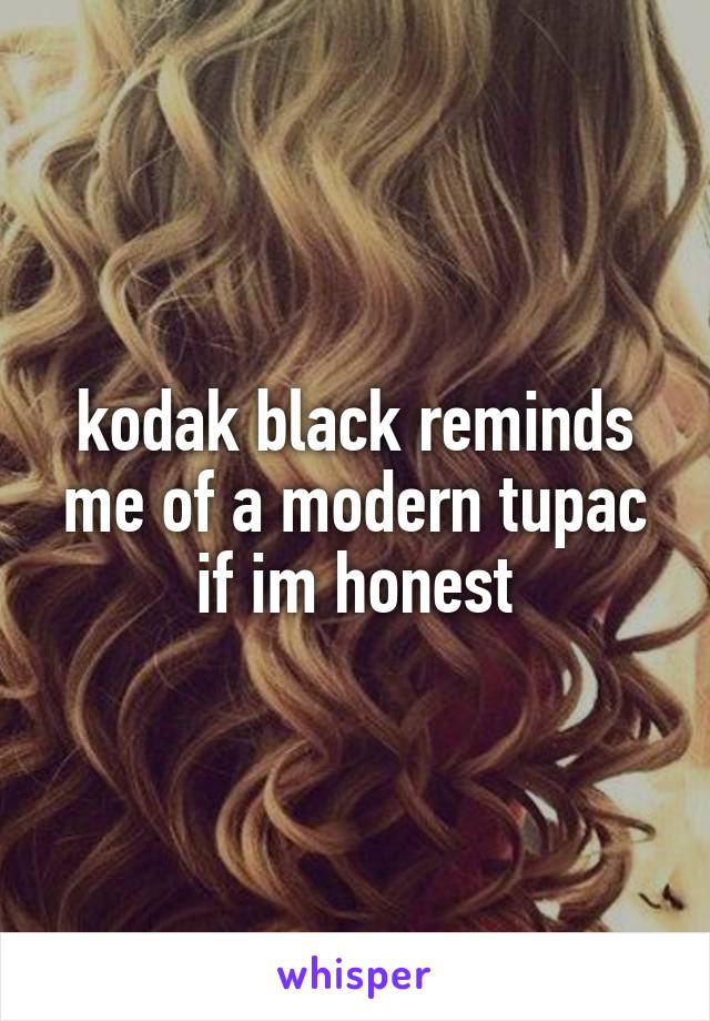 kodak black reminds me of a modern tupac if im honest