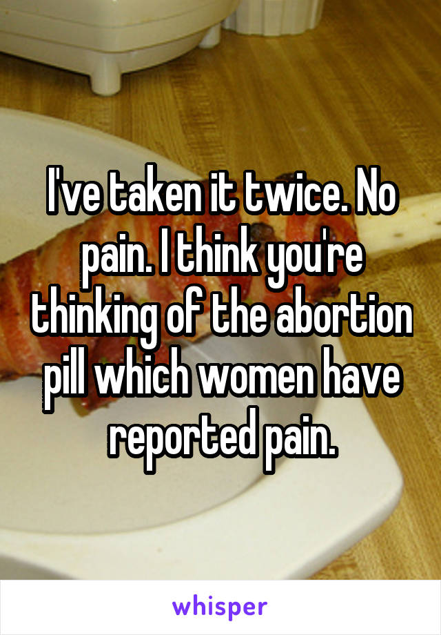 I've taken it twice. No pain. I think you're thinking of the abortion pill which women have reported pain.