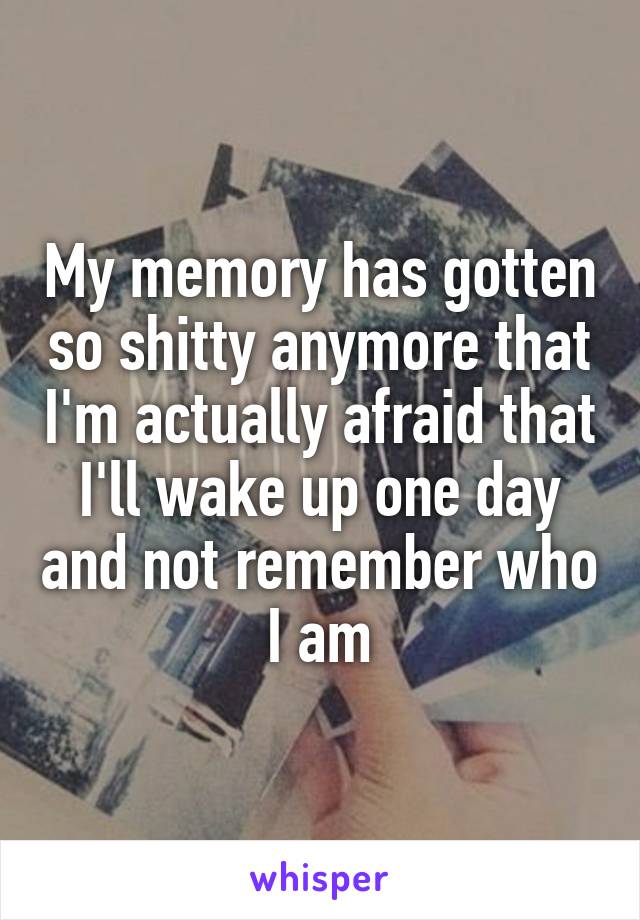 My memory has gotten so shitty anymore that I'm actually afraid that I'll wake up one day and not remember who I am