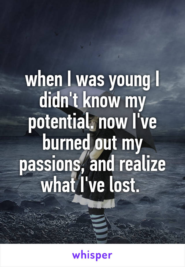 when I was young I didn't know my potential. now I've burned out my passions, and realize what I've lost. 