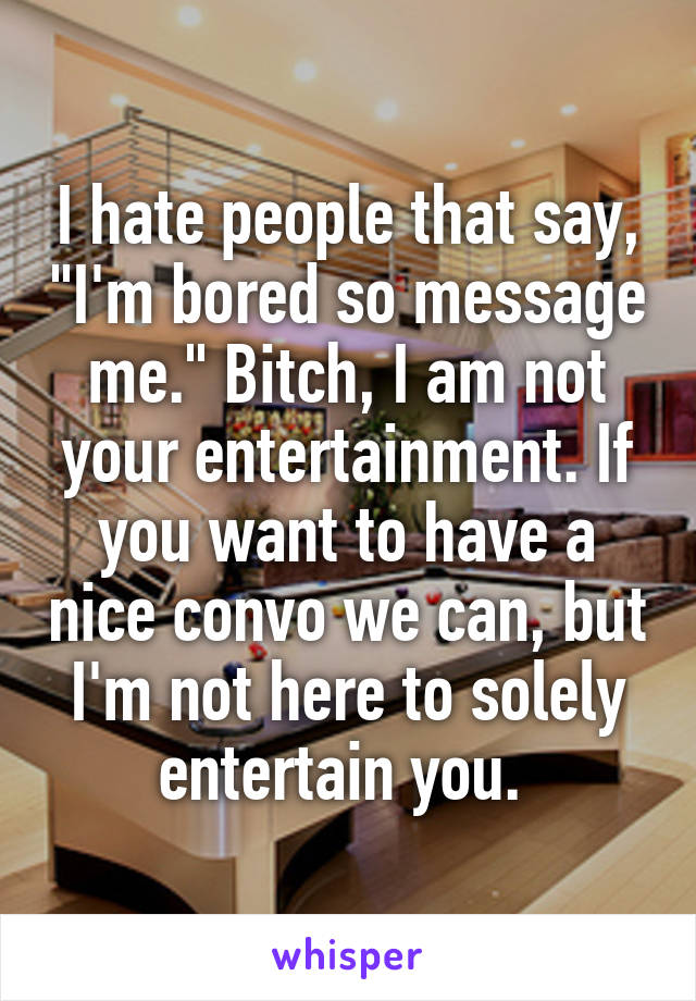 I hate people that say, "I'm bored so message me." Bitch, I am not your entertainment. If you want to have a nice convo we can, but I'm not here to solely entertain you. 