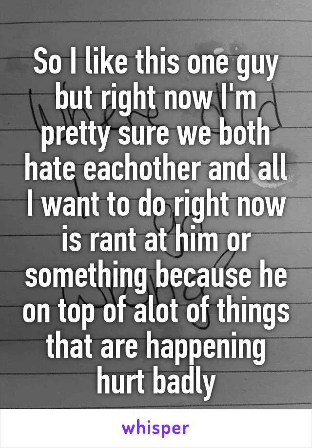 So I like this one guy but right now I'm pretty sure we both hate eachother and all I want to do right now is rant at him or something because he on top of alot of things that are happening hurt badly