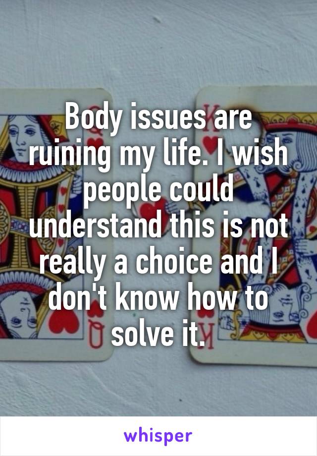 Body issues are ruining my life. I wish people could understand this is not really a choice and I don't know how to solve it.