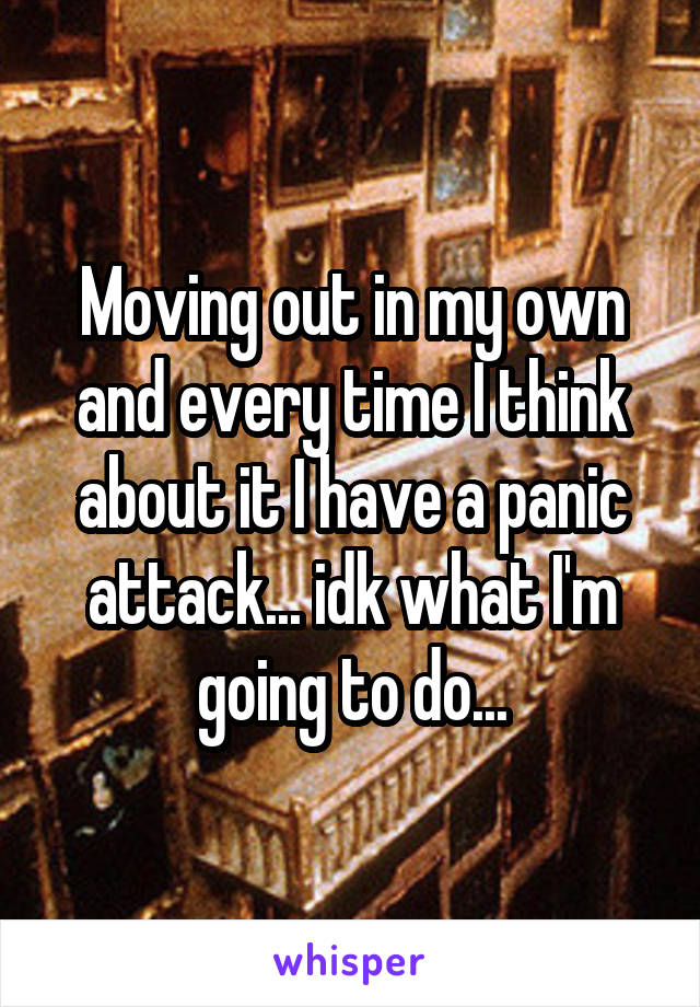 Moving out in my own and every time I think about it I have a panic attack... idk what I'm going to do...