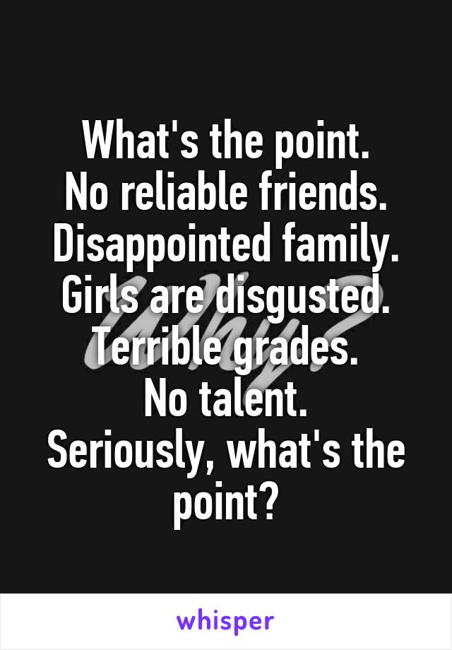 What's the point.
No reliable friends.
Disappointed family.
Girls are disgusted.
Terrible grades.
No talent.
Seriously, what's the point?