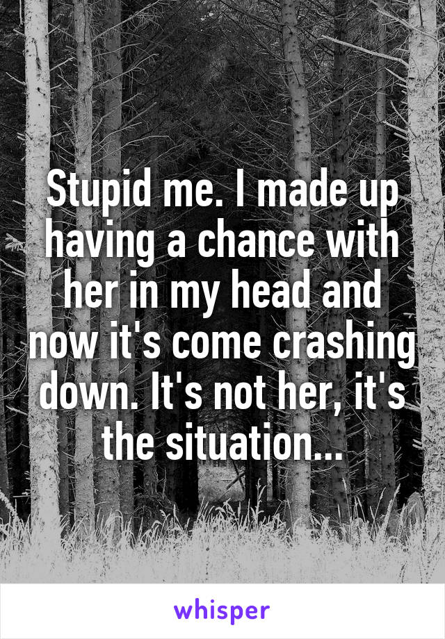 Stupid me. I made up having a chance with her in my head and now it's come crashing down. It's not her, it's the situation...