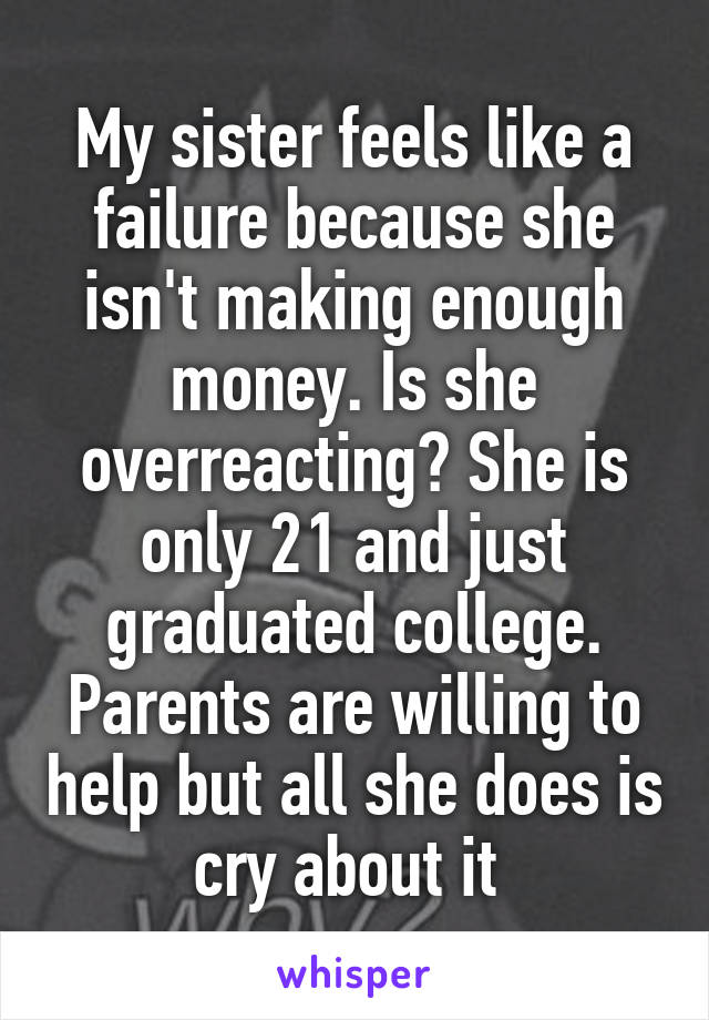 My sister feels like a failure because she isn't making enough money. Is she overreacting? She is only 21 and just graduated college. Parents are willing to help but all she does is cry about it 