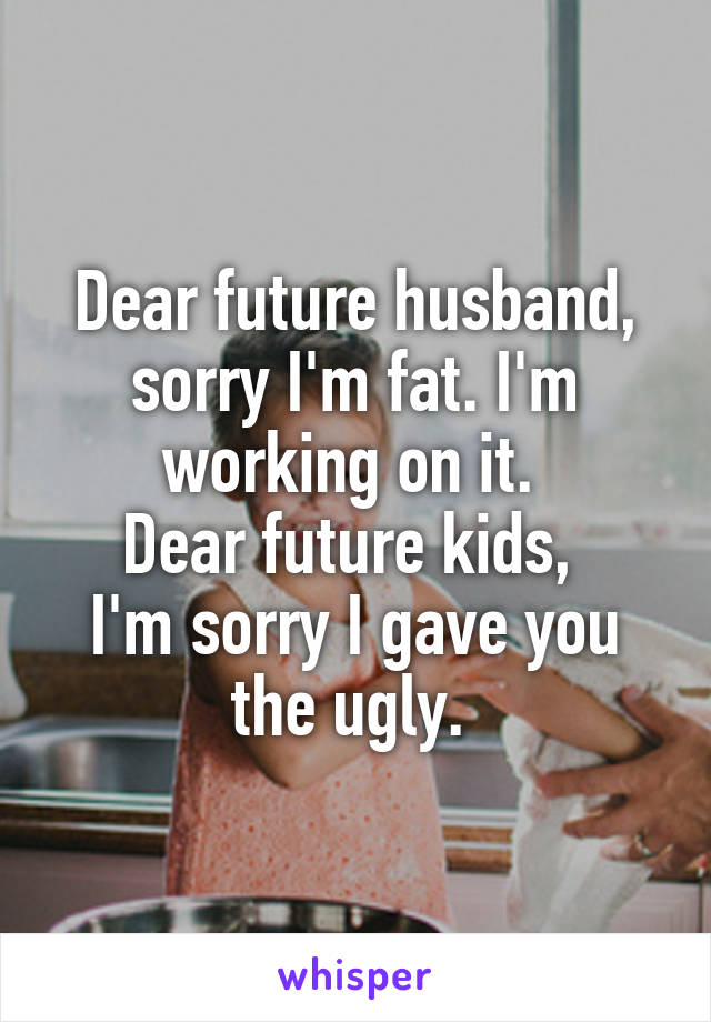 Dear future husband, sorry I'm fat. I'm working on it. 
Dear future kids, 
I'm sorry I gave you the ugly. 